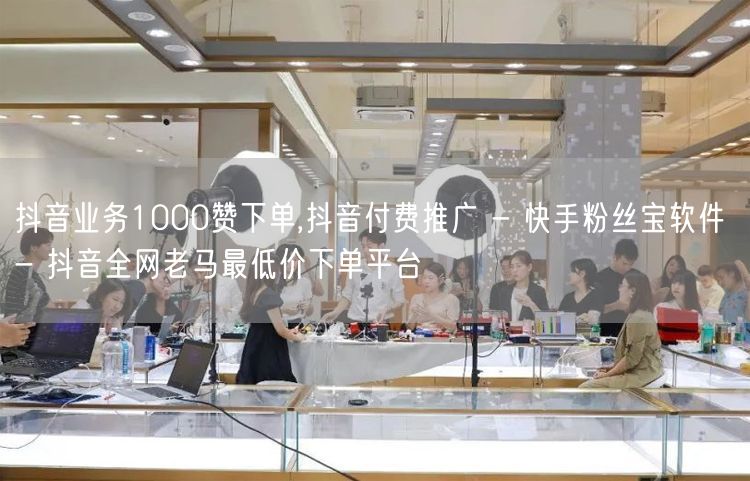 抖音业务1000赞下单,抖音付费推广 - 快手粉丝宝软件 - 抖音全网老马最低价